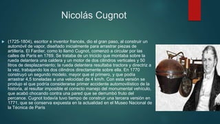 Nicolás Cugnot
 (1725-1804), escritor e inventor francés, dio el gran paso, al construir un
automóvil de vapor, diseñado inicialmente para arrastrar piezas de
artillería. El Fardier, como lo llamó Cugnot, comenzó a circular por las
calles de París en 1769. Se trataba de un triciclo que montaba sobre la
rueda delantera una caldera y un motor de dos cilindros verticales y 50
litros de desplazamiento; la rueda delantera resultaba tractora y directriz a
la vez, trabajando los dos cilindros directamente sobre ella. En 1770
construyó un segundo modelo, mayor que el primero, y que podía
arrastrar 4,5 toneladas a una velocidad de 4 km/h. Con esta versión se
produjo el que podría considerarse primer accidente automovilístico de la
historia, al resultar imposible el correcto manejo del monumental vehículo,
que acabó chocando contra una pared que se derrumbó fruto del
percance. Cugnot todavía tuvo tiempo de construir una tercera versión en
1771, que se conserva expuesta en la actualidad en el Museo Nacional de
la Técnica de París
 