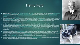 Henry Ford
 Henry Ford (30 de julio de 1863-7 de abril de 1947) fue el fundador de la compañía Ford Motor
Company y padre de las cadenas de producción modernas utilizadas para la producción en
masa.
 La introducción del Ford T en el mercado automovilístico revolucionó el transporte y la industria
en Estados Unidos. Fue un inventor prolífico que obtuvo 161 patentes registradas en ese país.
Como único propietario de la compañía Ford, se convirtió en una de las personas más
conocidas y más ricas del mundo.
 A él se le atribuye el fordismo, sistema que se difundió entre finales de los años treinta y
principios de los setenta y que creó mediante la fabricación de un gran número de automóviles
de bajo costo mediante la producción en cadena. Este sistema llevaba aparejada la utilización
de maquinaria especializada y un número elevado de trabajadores en plantilla con salarios
elevados.
 Su visión global, con el consumismo como llave de la paz, es la clave de su éxito. Su intenso
compromiso de reducción de costes llevó a una gran cantidad de inventos técnicos y de
negocio, incluyendo un sistema de franquicias que estableció un concesionario en cada ciudad
de EE. UU. y Canadá y en las principales ciudades de cinco continentes.
 Ford legó gran parte de su inmensa fortuna a la Fundación Ford, pero también se aseguró de
que su familia controlase la compañía permanentemente
 