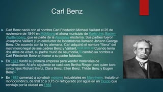 Carl Benz
 Carl Benz nació con el nombre Carl Friederich Michael Vaillant el 25 de
noviembre de 1844 en Mühlburg el ahora municipio de Karlsruhe, Baden-
Württemberg, que es parte de la Alemania moderna. Sus padres fueron
Josephine Vaillant y un conductor de locomotoras llamado Johann George
Benz. De acuerdo con la ley alemana, Carl adquirió el nombre "Benz" del
matrimonio legal de sus padres Benz y Vaillant.[1] [2] [3] [4] [5] Cuando tenía
dos años de edad, su padre murió de neumonía,[6] cambió su nombre a
Carl Friederich Benz en honor a su padre fallecido.
 En 1871 fundó su primera empresa para vender materiales de
construcción. Al año siguiente se casó con Bertha Ringer, con quien tuvo
cinco hijos:Richard Benz, Clara Benz, Ellen Benz, Thilde Benz y Eugen
Benz[7]
 En 1883 comenzó a construir motores industriales en Mannheim. Instaló un
monocilíndrico, de 958 cc y 0,75 cv refrigerado por agua en un triciclo que
condujo por la ciudad en 1885
 