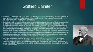 Gottlieb Daimler
 Nació el 17 de marzo de 1834 en la ciudad de Schorndorf, situada unos 20 kilómetros al
este de Stuttgart. Hijo del panadero Johannes Däumler y su esposa Frederika. En 1867
se casó con Emma Kurtz y tuvo cinco hijos.
 Estudió en la Escuela Politécnica de Stuttgart. Después de graduarse, Daimler se dedicó
a la fabricación de armas, pero más tarde, se inclinó a la ingeniería mecánica. Hizo
entonces estudios en Francia, Bélgica, e Inglaterra. Cuando regresó a Alemania trabajó
en diversas empresas alemanas relacionadas con la ingeniería mecánica, en las que fue
adquiriendo experiencia en materia de motores, hasta ser designado en 1872 director
técnico de la firma presidida por Nikolaus A. Otto, el inventor del motor de cuatro tiempos.
 Estando allí, se dio cuenta de la potencialidad para aplicar el motor que fabricaban en la
planta de Deutz para la tracción de vehículos. Sin embargo, al no encontrar apoyo para
desarrollarse, Daimler se retiró de esta e instaló su propio taller.
 En 1882 abandonó la firma de Otto y fundó, junto con Wilhelm Maybach, su propia
industria, dedicada a la construcción de motores de combustión interna. Tres años
después patentaron uno de los primeros motores capaces de impulsar un vehículo con
cierta velocidad, y desarrollaron el primer carburador que permitió el empleo de gasolina
como combustible
 
