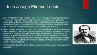 Jean Joseph Etienne Lenoir
 En 1860 construyó con su motor un automóvil muy pesado (unas 2 toneladas)
y muy lento (recorrió 9 km en tres horas, lo cual significa que podía ser
adelantado andando normalmente). Este resultado hizo que abandonara el
proyecto de crear un vehículo a partir de su motor, pero su idea fue tomada
como punto de partida por otros muchos ingenieros de la época.
 Su modelo es solución a un motor que haga uso del combustible directamente
como propulsor. Esto causa que al momento de construir vehículos, no exista
el uso de la máquina de vapor. Lenoir llega a este diseño construyendo un
motor que quema el combustible en el mismo cilindro, eludiendo la cámara
separada que la máquina de vapor requiere. En dicho motor que se sustenta
de combustible, se penetra en forma de vapor y por medio de una chispa se
inicia e impulsa el pistón.
 Tiempo más adelante, Lenoir adecua su invento para que una embarcación se
desplace.
 