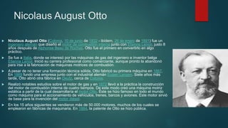 Nicolaus August Otto
 Nicolaus August Otto (Colonia, 10 de junio de 1832 - ibídem, 26 de enero de 1891) fue un
ingeniero alemán que diseñó el motor de combustión interna junto con Etienne Lenoir, justo 8
años después de Alphonse Beau de Rochas. Otto fue el primero en convertirlo en algo
práctico.
 Se fue a Italia, donde se interesó por las máquinas de gas del ingeniero e inventor belga
Etienne Lenoir. Inició su carrera profesional como comerciante, aunque pronto la abandonó
para irse a la fabricación de máquinas motrices de combustión.
 A pesar de no tener una formación técnica sólida, Otto fabricó su primera máquina en 1867.
En 1869 fundó una empresa junto con el industrial alemán Eugen Langen. Siete años más
tarde, Otto abrió otra fábrica en Deutz, cerca de Colonia.
 Realizó notables estudios sobre el motor de gas y en 1872 llevó a la práctica la construcción
del motor de combustión interna de cuatro tiempos. De este modo creó una máquina motriz
estática a partir de la cual desarrollaría el motor Otto. Éste se hizo famoso en todo el mundo
como máquina para el accionamiento de vehículos, trenes, barcos y aviones. Este motor sirvió
de base para la invención del motor diésel.
 En los 15 años siguientes se vendieron más de 50.000 motores, muchos de los cuales se
emplearon en fábricas de maquinaria. En 1884, la patente de Otto se hizo pública.
 