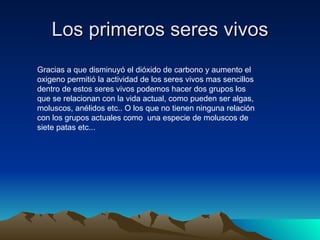 Los primeros seres vivos Gracias a que disminuyó el dióxido de carbono y aumento el oxigeno permitió la actividad de los seres vivos mas sencillos dentro de estos seres vivos podemos hacer dos grupos los que se relacionan con la vida actual, como pueden ser algas, moluscos, anélidos etc.. O los que no tienen ninguna relación con los grupos actuales como  una especie de moluscos de siete patas etc...  