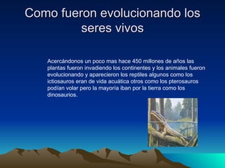 Como fueron evolucionando los seres vivos Acercándonos un poco mas hace 450 millones de años las plantas fueron invadiendo los continentes y los animales fueron evolucionando y aparecieron los reptiles algunos como los ictiosauros eran de vida acuática otros como los pterosauros podían volar pero la mayoría iban por la tierra como los dinosaurios.  