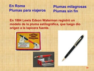 En Roma                     Plumas milagrosas
Plumas para viajeros        Plumas sin fin

En 1884 Lewis Edson Waterman registró un
modelo de la pluma estilográfica, que luego dio
origen a la lapicera fuente.




                                                  19
 