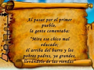 Al pasar por el primer
         pueblo,
   la gente comentaba:
    “Mira ese chico mal
         educado;
 él arriba del burro y los
pobres padres, ya grandes,
llevándolo de las riendas”
 