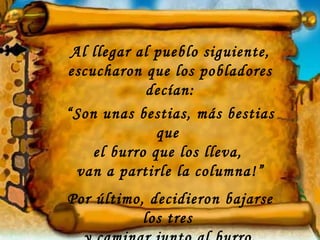 Al llegar al pueblo siguiente,
escucharon que los pobladores
             decían:
“Son unas bestias, más bestias
              que
    el burro que los lleva,
  van a partirle la columna!”
Por último, decidieron bajarse
           los tres
 