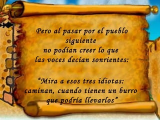 Pero al pasar por el pueblo
           siguiente
     no podían creer lo que
  las voces decían sonrientes:

   “Mira a esos tres idiotas:
caminan, cuando tienen un burro
     que podría llevarlos”
 