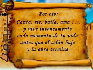 Por eso:
Canta, ríe, baila, ama . . .
  y vive intensamente
cada momento de tu vida
 antes que el telón baje
    y la obra termine
 