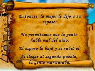 Entonces, la mujer le dijo a su
           esposo:

 No permitamos que la gente
     hable mal del niño.
El esposo lo bajó y se subió él.
Al llegar al segundo pueblo,
    la gente murmuraba:
 