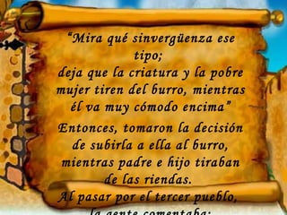 “Mira qué sinvergüenza ese
             tipo;
deja que la criatura y la pobre
mujer tiren del burro, mientras
  él va muy cómodo encima”
Entonces, tomaron la decisión
  de subirla a ella al burro,
 mientras padre e hijo tiraban
        de las riendas.
Al pasar por el tercer pueblo,
 