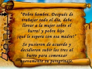 “Pobre hombre. Después de
   trabajar todo el día, debe
   llevar a la mujer sobre el
      burro! y pobre hijo
¡qué le espera con esa madre!”
  Se pusieron de acuerdo y
 decidieron subir los tres al
    burro para comenzar
 nuevamente su peregrinaje.
 