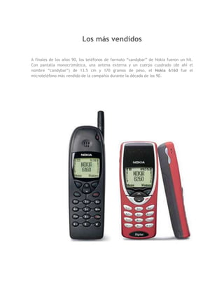 Los más vendidos

A finales de los años 90, los teléfonos de formato “candybar” de Nokia fueron un hit.
Con pantalla monocromática, una antena externa y un cuerpo cuadrado (de ahí el
nombre “candybar”) de 13.5 cm y 170 gramos de peso, el Nokia 6160 fue el
microteléfono más vendido de la compañía durante la década de los 90.
 