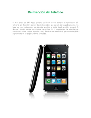 Reinvención del teléfono


El 9 de enero de 2007 Apple presentó al mundo lo que llamaron la Reinvención del
teléfono. Un dispositivo con un diseño innovador, que carecía de keypad numérico. En
lugar de eso, contaba con una pantalla sensible al tacto (touch-sensitive screen). El
iPhone también incluía una cámara fotográfica de 2 megapixeles, la habilidad de
sincronizar iTunes con el teléfono y otra serie de características que lo convirtieron
rápidamente en un dispositivo muy codiciado.
 