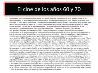 El cine de los años 60 y 70
• El cine de los años cuarenta y cincuenta, grande en sí mismo, no puede competir con el de los grandes artistas de los
sesenta y setenta. Ya se estaba plantando la semilla, en los títulos nombrados y algunos otros, para dar el siguiente paso. Y
tuvo lugar. En 1961 llega la fundamental ‘El año pasado en Marienbad’ (‘L’annèe dernière à Marienbad’, Alain Resnais), que
tantas cosas destruyó y creó, ‘La noche’ (‘La notte’, Michelangelo Antonioni) y ‘Como en un espejo’ (‘Såsom i en spegel’,
Ingmar Bergman), y el cine deja de ser un espectáculo y se convierte en una reflexión culta, profundísima, de los
sentimientos y emociones humanas. Pero antes llega ‘La aventura’ (‘L’avventura’, Antonioni, 1960), y antes
aún ‘Sombras’(‘Shadows’, John Cassavetes, 1959). Porque en los sesenta empiezan algunos de los más grandes, y
transforman la faz de la cinematografía: el franco-polaco Roman Polanski en 1962, el mismo año que comienza a dirigir el
gran director ruso Andrei Tarkovski. Pero otros veteranos como Luis Buñuel y Akira Kurosawa llegan a la plenitud de su
trayectoria con las obras más personales (y probablemente las más completas) que han hecho hasta entonces,
como ‘Viridiana’ (1961), ‘El ángel exterminador’ (1962), ‘Simón del desierto’ (1965), ‘Los canallas duermen en paz’ (‘Warui
yatsu hodo yoku nemuru’, 1960),‘Yojimbo’ (‘Yôjinbô’, 1961), ‘Sanjuro’ (‘Tsubaki Sanjûrô’, 1962). Para rematar, los mejores
frutos de la Nouvelle Vage francesa (con François Truffaut y Eric Rohmer a la cabeza) y del Free Cinema británico llegan en
los sesenta, muchos directores televisivos comienzan a pasarse al cine y a dotarlo de una inmediatez impensable hasta
entonces, recuperando sobre todo un estilo documental que el cine norteamericano había perdido hacía varias décadas.
• Ninguna época es uniforme y los años 70s no son la excepción. Si uno mira en la distancia el cine que se veía en aquellos
años, pueden encontrarse con muchas tendencias: igual que ahora, igual que siempre. Sin embargo, es indudable que esos
años fueron marcadamente políticos y el cine que vimos y que nos gustaba, las películas que fueron para nosotros “las
grandes películas”, estaban impregnadas de política. Empiezan a aparecer los géneros de suspense, fantásticos y de terror
que superan con creces a las películas que antes se hacían de este tipo de género en las películas antiguas que veíamos en
mi otro BLOG: NANDO SUITE MOVIES,la Hammer daba sus últimos coletazos con Las Cicatrices de Drácula (1970), Drácula
73(1972), o Los Ritos Satánicos de Drácula (1973). En 1971, Roger Corman abandona la dirección y funda la New World
Pictures, donde se formarán los futuros grandes creadores del género. Ese año, Steven Spielberg dirige Diablo sobre Ruedas,
y Vincent Priceinterpreta El Abominable Dr. Phibes. Los retorcidos y espectaculares asesinatos serían motivo de una secuela
el año siguiente, demostrando que los psycho killer de los 60 siguen gustando al público. En 1972, Gordon Lewis se despide
de las cámaras con the Gore, Gore Girls, una parodia del género que él mismo creó. El año siguiente será el del El Exorcista,
a partir de la cual los efectos y el maquillaje serán indispensables en el género.
 