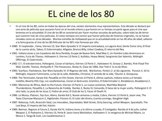 EL cine de los 80
• En el cine de los 80, como en todas las épocas del cine, existen elementos muy representativos. Esta década se destacó por
una serie de películas que causaron furor en el mundo entero y que fueron en su tiempo un parte aguas para el cine que
tenemos en la actualidad. El cine de los 80 se caracterizó por hacer muchas secuelas de películas, sobre todo las de terror
que tuvieron más de cinco películas. En estos tiempos era común que fueran películas de historias originales, no se hacían
remakes como en otras décadas. Muchas estrellas de Hollywood que en la actualidad están en los 40 años de edad, saltaron
a la fama gracias al cine de los 80.Películas de los 80’s más famosas por año:
• 1980: El resplandor , Fama, Viernes 13, Star Wars Episodio V: El Imperio contraataca, La Laguna Azul, Gente Como Uno, El final
de la cuenta atrás, Taboo, El Exterminador, Alligator, Bronco Billy, Urban Cowboy, El retorno del Rey.
• 1981: Indiana Jones y Los Cazadores del Arca Perdida, Escape de Nueva York, Mad Max 2, Un Hombre Lobo Americano en
Londres, Furia de Titanes, Halloween II, Viernes 13 Parte 2, Aullidos, Heavy Metal, Sangriento San Valentín, Midnight
Offerings, El Cavernícola.
• 1982: E.T.: El extraterrestre, Poltergeist, Conan el bárbaro, Viernes 13 Parte 3 , Halloween III, Grease 2, Rambo, Pink Floyd The
Wall, Gandhi, Tootsie, Amityville II: The Possession, Rocky III, Clase de 1984, Star Trek II: la ira de Khan.
• 1983: Scarface, Flashdance, Star Wars Episodio VI: El Regreso del Jedi, WarGames, Porky's 2: al día siguiente, Psicosis II, 10 to
Midnight, Impacto Fulminante, La ley de la calle, Rebeldes, Christine, El sentido de la vida, Tiburón 3, Octopussy.
• 1984: The Terminator, Karate Kid, Pesadilla en Elm Street, Viernes 13 Parte 4, último capítulo, Indiana Jones y el templo
maldito, Beverly Hills Cop, Los cazafantasmas, Conan el destructor, Gremlins, El Exterminador 2, Breakdance, Breakdance 2.
• 1985: Memorias de África, Back to the Future, Viernes 13 Parte 5, un nuevo comienzo, Mad Max Beyond
Thunderdome, Pesadilla 2, La Revencha de Freddy, Rambo 2, Rocky IV, Comando, El beso de la mujer araña, Poltergeist II: El
otro lado, La jaula de las locas 3, Fiebre de amor, El Club de los 5, Faces of Death III.
• 1986: La Mosca, Platoon, Top Gun, Aliens, Karate Kid 2, Nueve semanas y media, Cobra, Viernes 13 Parte 6, Jason vive, The
Texas Chainsaw Massacre 2, Highlander, Psicosis III, El color del dinero, Cuenta conmigo, Slaughter High.
• 1987: Robocop, Fullt, Atracción fatal, Los Intocables, Depredador, Wall Street, Dirty Dancing, Lethal Weapon, Spaceballs, The
Lost Boys, El imperio del Sol, Halcón.
• 1989: Batman, Regreso al futuro 2, Karate Kid III, Indiana Jones y la última cruzada, El Castigador, Nacido el 4 de julio, Lethal
Weapon 2, El Padrastro 2, Viernes 13, Parte 8: Jason toma Manhattan, Halloween 5: la venganza de Michael Myers, La
Mosca 2, Tango & Cash, Los Cazafantasmas 2.
 