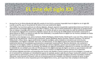 EL cine del siglo XXI
• Aunque fue en la última década del siglo XX cuando el cine inició su proceso imparable hacia lo digital es en el siglo XXI
cuando se perfila, que en los próximos 20 años el cine sea totalmente digital.
• Tron (1982), fue la primera película con efectos digitales, después siguieron las grandes superproducciones que hicieron uso
extensivo de la tecnología digital, como Star Wars o Matrix, y Pixar, que la utilizó totalmente en alguna de sus producciones.
Hoy se trabaja e investiga sobre dicha tecnología, en el intento de que en unos años todas las salas de exhibición dispongan
de proyectores digitales (los proyectores digitales capaces de una resolución de 2048 píxeles horizontales comenzaron a
desarrollarse en 2005 y su avance es cada vez más acelerado), y se pueda filmar en digital con las mismas calidades en todos
los aspectos que en el cine analógico.
• Directores como George Lucas, James Cameron, Robert Rodríguez, David Fincher, David Lynch o Lars von Trier, utilizan ya los
sistemas de alta definición mientras otros directores, Steven Spielberg, Martin Scorsese, Quentin Tarantino, Tim Burton,
Ridley Scott u Oliver Stone, siguen prefiriendo el soporte analógico, pues el debate se encuentra aún entre las dos
modalidades: cine digital o celuloide. Para unos, los detractores, el cine digital supone otra clase de experiencia visual
totalmente distinta al cine grabado químicamente y proyectado mecánicamente. Muchos directores, aún contarios o
reticentes al cine digital, ruedan sus últimas películas con cámaras digitales, puesto que no pueden asumir los costes del
analógico, y más tarde las pasan al celuloide. He hablado con algunos montadores, expertos en la moviola, que afirman que
el celuloide da una calidad y una vida a lo filmado que el cine digital está lejos de lograr. Lo cierto es que el avance del cine
digital parece ya una evolución imparable y en el futuro se asistirá a la digitalización casi total de cine y televisión.
• Las cámaras digitales permiten una posproducción mucho más flexible y menos costosa que el cine analógico, se puede ver
en el momento los resultados sin necesidad de esperar el revelado, poseen cada día una mayor resolución y existe un mayor
control sobre la colorimetría. Cierto es que los sistemas de filmación y revelado analógicos permiten resultados creativos
diferentes, tanto durante la filmación como en el proceso químico de revelado, y los buenos cineastas le sacan un gran
partido, en contra de la única respuesta que el cine digital tiene a la luz, por lo que hace más compleja la iluminación.
 