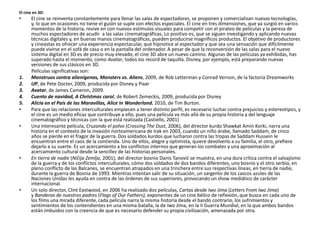 El cine en 3D:
• El cine se reinventa constantemente para llenar las salas de espectadores, se proponen y comercializan nuevas tecnologías,
y, lo que en ocasiones no tiene el guión se suple con efectos especiales. El cine en tres dimensiones, que ya surgió en varios
momentos de la historia, revive en con nuevos estímulos visuales para competir con el pirateo de películas y la pereza de
muchos espectadores de acudir a las salas cinematográficas. Lo positivo es, que se siguen investigando y aplicando nuevas
técnicas digitales y, en buenas manos cinematográficas, pueden producirse magníficos productos. El objetivo de productores
y cineastas es ofrecer una experiencia espectacular, que hipnotice al espectador y que sea una sensación que difícilmente
puede vivirse en el sofá de casa o en la pantalla del ordenador. A pesar de que la reconversión de las salas para el nuevo
sistema digital en 3D es de precio muy elevado, el cine 3D abre un nuevo camino. Algunas de las películas ya exhibidas, has
superado hasta el momento, como Avatar, todos los record de taquilla. Disney, por ejemplo, está preparando nuevas
versiones de sus clásicos en 3D.
Películas significativas son:
1. Monstruos contra alienígenas, Monsters vs. Aliens, 2009, de Rob Letterman y Conrad Vernon, de la factoría Dreamworks
2. UP, de Pete Docter, 2009, producida por Disney y Pixar
3. Avatar, de James Cameron, 2009.
4. Cuento de navidad, A Christmas carol, de Robert Zemeckis, 2009, producida por Disney
5. Alicia en el País de las Maravillas, Alice in Wonderland, 2010, de Tim Burton.
• Para que las relaciones interculturales empiecen a tener distinto perfil, es necesario luchar contra prejuicios y estereotipos, y
el cine es un medio eficaz que contribuye a ello, pues una película va más allá de su propia historia y del lenguaje
cinematográfico y técnicas con la que está realizada (Castiello, 2001)
• Una interesante película, Cruzando el polvo (Crossing The Dust, 2006), del director kurdo Shawkat Amin Korki, narra una
historia en el contexto de la invasión norteamericana de Irak en 2003, cuando un niño árabe, llamado Saddam, de cinco
años se pierde en el fragor de la guerra. Dos soldados kurdos que lucharon contra las tropas de Saddam Hussein le
encuentran entre el caos de la contienda. Uno de ellos, alegre y optimista, quiere devolverlo a su familia, el otro, prefiere
dejarlo a su suerte. Es un acercamiento a los conflictos internos que generan los combates y una aproximación al
acercamiento cultural desde la sencillez de las historias personales.
• En tierra de nadie (Ničija Zemlja, 2001), del director bosnio Danis Tanovid se muestra, en una dura crítica contra el salvajismo
de la guerra y de los conflictos interculturales, cómo dos soldados de dos bandos diferentes, uno bosnio y el otro serbio, en
pleno conflicto de las Balcanes, se encuentran atrapados en una trinchera entre sus respectivas líneas, en tierra de nadie,
durante la guerra de Bosnia de 1993. Mientras intentan salir de su situación, un sargento de los cascos azules de las
Naciones Unidas les ayuda en contra de las órdenes de sus superiores, provocando un show mediático de carácter
internacional.
• Un solo director, Clint Eastwood, en 2006 ha realizado dos películas, Cartas desde Iwo Jima (Letters From Iwo Jima)
y Banderas de nuestros padres (Flags of Our Fathers), exponentes de un cine bélico de reflexión, que busca en cada uno de
los films una mirada diferente, cada película narra la misma historia desde el bando contrario, los sufrimientos y
sentimientos de los contendientes en una misma batalla, la de Iwo Jima, en la II Guerra Mundial, en la que ambos bandos
están imbuidos con la creencia de que es necesario defender su propia civilización, amenazada por otra.
 