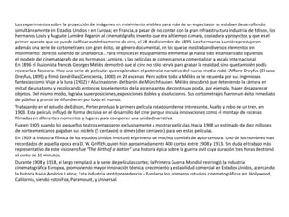 Los experimentos sobre la proyección de imágenes en movimiento visibles para más de un espectador se estaban desarrollando
simultáneamente en Estados Unidos y en Europa; en Francia, a pesar de no contar con la gran infraestructura industrial de Edison, los
hermanos Louis y Auguste Lumière llegaron al cinematógrafo, invento que era al tiempo cámara, copiadora y proyector, y que es el
primer aparato que se puede calificar auténticamente de cine, el 28 de diciembre de 1895. Los hermanos Lumière produjeron
además una serie de cortometrajes con gran éxito, de género documental, en los que se mostraban diversos elementos en
movimiento: obreros saliendo de una fábrica...Para entonces el equipamiento elemental ya había sido estandarizado siguiendo
el modelo del cinematógrafo de los hermanos Lumière, y las películas se comenzaron a comercializar a escala internacional.
En 1896 el ilusionista francés Georges Méliès demostró que el cine no sólo servía para grabar la realidad, sino que también podía
recrearla o falsearla. Hizo una serie de películas que exploraban el potencial narrativo del nuevo medio rodó L’Affaire Dreyfus (El caso
Dreyfus, 1899) y filmó Cendrillas (Cenicienta, 1900) en 20 escenas. Pero sobre todo a Méliès se le recuerda por sus ingeniosas
fantasías como Viaje a la luna (1902) y Alucinaciones del barón de Münchhausen. Méliès descubrió que deteniendo la cámara en
mitad de una toma y recolocando entonces los elementos de la escena antes de continuar podía, por ejemplo, hacer desaparecer
objetos. Del mismo modo, lograba superposiciones, exposiciones dobles y disoluciones. Sus cortometrajes fueron un éxito inmediato
de público y pronto se difundieron por todo el mundo.
Trabajando en el estudio de Edison, Porter produjo la primera película estadounidense interesante, Asalto y robo de un tren, en
1903. Esta película influyó de forma decisiva en el desarrollo del cine porque incluía innovaciones como el montaje de escenas
filmadas en diferentes momentos y lugares para componer una unidad narrativa.
Fue en 1905 cuando los pequeños teatros empezaron exclusivamente a mostrar películas. Hacia 1908 un estimado de diez millones
de norteamericanos pagaban sus nickels (5 centavos) o dimes (diez centavos) para ver estas películas.
En 1909 la industria fílmica de los estados Unidos instituyó el primero de muchos comités de auto-censura. Uno de los nombres mas
recordados de aquella época era D. W. Griffith, quien hizo aproximadamente 400 cortos entre 1908 y 1913. Sin duda el trabajo más
representativo de este visionero fue “The Birth of a Nation” una historia épica sobre la guerra civil cuya duración tres horas destronó
el corto de 10 minutos.
Durante 1908 y 1918, el largo remplazó a la serie de películas cortas; la Primera Guerra Mundial restringió la industria
cinematográfica Europea, promoviendo mayor innovación técnica, crecimiento y estabilidad comercial en Estados Unidos, acercando
la historia hacia América Latina; Esta industria sentó precedencia a fundarse los primeros estudios cinematográficos en Hollywood,
California, siendo estos Fox, Paramount, y Universal.
 
