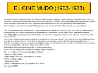 EL CINE MUDO (1903-1928)
Encontramos películas interesantes como "El gran asalto al tren” de 1903 dirigida por Edwin S. Porter de la compañía Edison, quien usó
una edición y trabajo de cámara mucho más libre que lo usual para contar su historia. Fue durante este periodos que las grandes comedias
mudas norteamericanas aparecieron. Mack Sennett se convirtió en el representante mas engalanado de Keystone Company.
Charlie Chaplin era el actor de cine mudo (1916) más popular, hasta entonces su rostro se ha convertido en un ícono del cine.
Entre los nombres de quienes acompañaban a Chaplin en este capítulo cabe destacar a Mary Pickford, Fatty Arbuckle y John Bunny, los
vaqueros William Hart y Bronco Billy Anderson, Rudolph Valentino y John Gilbert, y las fascinantes damas Theda Bara y Clara Bow.
Entre 1918 y 1928, se inició un periodo de estabilización, el cual resultaba apto y necesario ante aquella expansión en la industria vivida
los años anteriores.
Fue en aquel entonces cuando empezaron a utilizarse bodegas como estudios de grabación, el crecimiento de las compañías productoras
las llevó a convertirse en imperios del entretenimiento, pues la mayoría de ellas poseía también las salas en que las películas eran
exhibidas, generando con ello una actividad monopólica.Existe registro en la historia que fueron dos, las compañías productoras fundadas
durante esa década, (Warner Brothers, 1923; Metro-Goldwyn 1924).
Algunas de las obras cinematográficassurgidas en los años veinte fueron:
“El chico The Kid ”(1920) y La quimera del Oro The Gold Rush (1925), Chaplin.
¨El nene de la Abuela¨ Grandma's Boy (1922), Harold Lloyd.
“ Sherlock Jr.” Buster Keaton.
“The Big Parade” 1925, fue la primera película de guerra.
“The Covered Wagon”, 1923.
“The Iron Horse” 1924
“The Ten Commandments” 1923, fue la primera épica cristiana.
“King of Kings”, 1927.
 