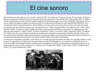 El cine sonoro
Este revolucionario desarrolló en el cine se vivió a finales de 1927, tras el éxito de “El cantante de Jazz- The Jazz Singer” de Warner
Brothers. Esta posee el registro de ser la primera película sonora; seguida por “Luces de New York- Lights of New York”, en 1928. El
sonido se lograba gracias a que el sistema original Vitaphone sincronizaba la imagen con un disco fonográfico separado, en vez de
usar el método más seguro de grabar una pista de sonido en la película misma (basado en el principio del OSCILOSCOPIO). En su
concepción primaria la compañía Warners, usó el Vitaphone para hacer cortos musicales, pistas musicales para películas mudas.
Las películas mas recordadas de entonces, son: “El desfile del amor” (1929); “Aleluya”(1929); “Una mujer para dos” (1933); “María
Estuardo” (1936); “Sucedió una noche” (1934). Mas tarde, durante una época fantástica y recurrente a la imaginación por sobre
todas las cosas surgieron: “Drácula” (1931), “El doctor Frankenstein” (1931) y “La momia” (1932), “King Kong” (1933), “El mago de
Oz” (1939). Todas ellas se convirtieron en clásicos de aquella época y causaron sensación entre el público, han sido retomas mas
recientemente para volverlas a grabar aprovechando los recursos tecnológicos que actualmente posee esta industria y lanzaron a la
fama grandes personajes de la actuación, entre ellos Claudette Colbert, Clark Gable, Judy Garland.
Los directores comenzaban a aprender a crear efectos con el sonido que partía de objetos no visibles en la pantalla, dándose cuenta
de que si el espectador oía un tictac era innecesario mostrar el reloj, los relámpagos en una tormenta o la salida del sol, con el
canto de un gallo; la diversidad de efectos complementó las soberbias actuaciones. Este despliegue de películas fantásticas se vió
compensado por obras realistas, europeas en su mayoría, como “El ángel azul” (1930), “La gran ilusión” (1937), “Ciudadano Kane”
(1941) y “El cuarto mandamiento” (1942).
 