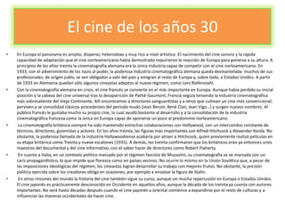 El cine de los años 30
• En Europa el panorama es amplio, disperso, heterodoxo y muy rico a nivel artístico. El nacimiento del cine sonoro y la rápida
capacidad de adaptación que el cine norteamericano había demostrado requirieron la reacción de Europa para ponerse a su altura. A
principios de los años treinta la cinematografía alemana era la única industria capaz de competir con el cine norteamericano. En
1933, con el advenimiento de los nazis al poder, la poderosa industria cinematográfica alemana queda desmantelada: muchos de sus
profesionales, de origen judío, se ven obligados a salir del país y emigran al resto de Europa y, sobre todo, a Estados Unidos. A partir
de 1933 en Alemania quedan sólo algunos cineastas adeptos al nuevo régimen, como Leni Riefenstahl.
• Con la cinematografía alemana en crisis, el cine francés se convierte en el más importante en Europa. Aunque había perdido su inicial
posición a la cabeza del cine universal tras la desaparición de Pathé-Gaumont, Francia seguía teniendo la industria cinematográfica
más sobresaliente del Viejo Continente. Allí encontramos a directores vanguardistas y a otros que cultivan un cine más convencional;
perviven y se consolidad clásicos procedentes del período mudo (Jean Renoir, René Clair, Jean Vigo…) y surgen nuevos nombres. Al
público francés le gustaba mucho su propio cine, lo cual ayudó bastante al desarrollo y a la consolidación de la industria
cinematográfica francesa como la única en Europa capaz de oponerse un poco al predominio norteamericano.
• La cinematografía británica siempre ha sido mantenido estrechas colaboraciones con Hollywood, con un intercambio constante de
técnicos, directores, guionistas y actores. En los años treinta, las figuras más importantes son Alfred Hitchcock y Alexander Korda. No
obstante, la poderosa llamada de la industria Hollywoodiense acabaría por atraer a Hitchcock, quien previamente realizó películas en
su etapa británica como Treinta y nueve escalones (1935). A demás, los treinta confirmaron que los británicos eran ya entonces unos
maestros del documental y del cine informativo, con el saber hacer de directores como Robert Flaherty.
• En cuanto a Italia, en un contexto político marcado por el régimen fascista de Mussolini, su cinematografía se ve marcada con un
cariz propagandístico, lo que impide que florezca como en países vecinos. No ocurre lo mismo en la Unión Soviética que, a pesar de
las imposiciones ideológicas del régimen, los cineastas logran desarrollar su trabajo con mejores frutos. No obstante, la presión
política ejercida sobre los creadores obliga en ocasiones, por ejemplo a ensalzar la figura de Stalin.
• En otros rincones del mundo la historia del cine también sigue su curso, aunque sin mucha repercusión en Europa o Estados Unidos.
El cine japonés es prácticamente desconocido en Occidente en aquellos años, aunque la década de los treinta ya cuenta con autores
importantes. No será hasta décadas después cuando el cine japonés u oriental comience a expandirse por el resto de culturas y a
influenciar las maneras occidentales de hacer cine.
 