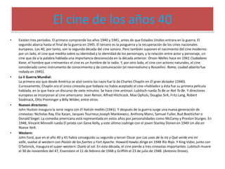 El cine de los años 40
• Existen tres períodos. El primero comprende los años 1940 y 1941, antes de que Estados Unidos entrara en la guerra. El
segundo abarca hasta el final de la guerra en 1945. El tercero es la posguerra y la recuperación de los cines nacionales
europeos. Los 40, por tanto, son la segunda década del cine sonoro. Pero también suponen el nacimiento del cine moderno:
por un lado, el cine que medita sobre su identidad y la identidad de los personajes, y la relación entre actor y personaje, un
cine que da a la palabra hablada una importancia desconocida en la década anterior: Orson Welles hace en 1941 Ciudadano
Kane; el hombre que «reinventa» el cine es un hombre de la radio. Y, por otro lado, el cine con actores naturales, el cine
considerado como instrumento de conocimiento y de comunicación (el neorrealismo y Rossellini: Roma, ciudad abierta fue
rodada en 1945).
• La II Guerra Mundial:
La primera voz que desde América se alzó contra los nazis fue la de Charles Chaplin en El gran dictador (1940).
Curiosamente, Chaplin era el único cineasta que todavía no había aceptado el cine «hablado» y ésta fue su primera película
hablada, en la que hace un discurso de siete minutos. Se hace cine antinazi: Lubitsch rueda To Be or Not To Be. Y directores
europeos se incorporan al cine americano: Jean Renoir, Alfred Hitchcock, Max Ophuls, Douglas Sirk, Fritz Lang, Robert
Siodmack, Otto Preminger y Billy Wilder, entre otros.
• Nuevos directores:
John Huston inaugura la serie negra con El halcón maltés (1941). Y después de la guerra surge una nueva generación de
cineastas: Nicholas Ray, Elia Kazan, Jacques Tourneur,Joseph Mankiewicz, Anthony Mann, Samuel Fuller, Bud Boetticher o
Donald Siegel. La comedia americana está representada en estos años por personalidades como McCarey y Preston Sturges. En
1948, Vincent Minnelli rueda El pirata con Gene Kelly, y este último codirige con el joven Stanley Donen en 1949 Un día en
Nueva York.
• Western:
John Ford, que en el año 40 y 41 había conseguido su segundo y tercer Oscar por Las uvas de la ira y Qué verde era mi
valle, vuelve al western con Pasión de los fuertes y Fort Apache. Howard Hawks dirige en 1948 Río Rojo. Y King Vidor, junto con
O'Selznick, inaugura el super-western: Duelo al sol. En esta década, el cine pierde a tres cineastas importantes: Lubitsch muere
el 30 de noviembre del 47, Eisenstein el 11 de febrero de 1948 y Griffith el 23 de julio de 1948. (Antonio Drove).
 