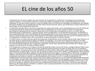 EL cine de los años 50
La década de los cincuenta, imagino que, para muchos de mi generación, marcada por una posguerra ya asumida por
nuestros mayores, y unos silencios, terrores y misterios que jamás nos explicaron, fue una gran década para el cine de
Hollywood. El cine que nosotros veíamos, el que nos dejaba soñar con historias tan imposibles de protagonizar, tan alejadas
de nuestra realidad, que nos apoderamos de ellas hasta el punto de pensar, ahora, que conformaron nuestro modo de ser y,
desde luego, nuestra capacidad de sobrevivir.
• Los hábitos de aquellos años y el retraso y aislamiento de nuestro país tenían como contrapartida que, en los 50, pilláramos
muchas películas de los últimos 40, que duraban años en explotación, por lo que, cuando un filme nos apasionaba,
terminábamos sabiéndonoslo de memoria. Quizás por eso el arrebato que nos producía una actriz o un actor solía ser
fomentado gozosa y dolosamente, y aquellos héroes, fueran protagonistas o no de películas pecaminosas, arrebataban no
sólo nuestra admiración, sino un sentimiento de íntima posesión que no creo que se parezca en absoluto a lo que cualquier
chaval o chavala pueda sentir ahora por Kevin Costner o Demi Moore. Debo confesar que una cosa son las películas que a mí
me impactaron en aquellos años y otra, muy distinta, las que han pasado a la Historia. Veamos.
• En 1950 el Oscar a la mejor película lo ganó Eva al desnudo, de Mankiewicz, quien también obtuvo el del mejor director, y el
del mejor guión, El crepúsculo de los dioses, de Wilder. Sin embargo, a mí la que más me gustó fue Pánico en las calles,
de Kazan, posiblemente por Richard Widmark, y la que recuerdo haber visto más veces, además de coleccionar sus cromos
fue Las minas del Rey Salomón, que me pareció un peliculón. Con los años, descubrí El tercer hombre, de C. Reed, y, por
supuesto, El crepúsculo de los dioses y William Holden.
• El 51 fue glorioso, aunque yo no lo supiera. Mi película preferida, El gran Caruso, de Thorpe -protagonizada por Mario Lanza
y Ann Blith, con la que, en el mejor de los casos, pretendía parecerme porque mi padre me decía que era una espantosa
raspa de sardina-, y Un americano en París, de Minnelli, con Gene Kelly y Leslie Caron, desarrollaron mucho más mi sentido
de la fabulación y, desde luego, el musical, que las míticas Un lugar en el sol, de G. Stevens, con Montgomery Clift y Elisabeth
Taylor; Un tranvía llamado deseo, deKazan, con Marlon Brando y Vivien Leigh, o La reina de Africa, de Huston, con Bogart y
Hepburn. Está claro que con los años he sentado la cabeza. Insisto en la diferencia de tiempo con la que aquí podíamos ver
las películas americanas en relación a su año de producción.Sin remisión, en el 52, o cuando los descubriera, caí
rendidamente en los brazos de Gary Cooper y Solo ante el peligro, de Zinnemann, y me impresionó bastante Marlon Brando
en Viva Zapata, de Kazan. Más tarde, descubrí Cautivos del mal, de Minnelli, con Kirk Douglas, y mucho después, El hombre
tranquilo, de Ford, John Wayne y Mauren O'Hara. Y es que, ya de pequeña, había decidido que Wayne no era mi tipo, cosa
que no me justifica en absoluto.De la cosecha del 54 seguramente la película que más veces vi fue Siete novias para siete
hermanos, de Stanley Donnen. También un «western» que no está precisamente en los anales, Lanza rota, de E. Dmytryk,
Spencer Tracy y Richard Widmark.
 