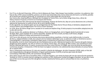 • Si el 73 es el año de El Exorcista, 1974 es el de la Matanza de Texas. Tobe Hooper hace temblar y vomitar a la audiencia. Aún
hoy en día, el film causa escalofríos, gracias a un terror que alcanzaba cotas nunca vistas.Cara de Cuero y su familia, parodia
de la familia de la América profunda, se convierten en icono indiscutible del cine de terror.
Ese mismo año, Lloyd Kauffman y Michael Herz fundaban la Troma Films, Larry Cohen dirige Estoy Vivo, y Brian de
Palma mezcla el musical y el terror en El Fantasma del Paraiso.
• En 1974, el primer film internacional de David Cronenberg, Vinieron de Dentro de, deja ver ya las obsesiones de su director,
además de representar la vuelta al terror de la actriz Barbara Steel.
El año siguiente, los vampiros glam son los protagonistas de The Rocky Horror Picture Show, la fantástica adaptación del
musical teatral, que protagonizaron Tim Curry y Susan Sarandon.
• En 1976, Brian de Palma dirige Carrie, basada en la novela de Stephen King. El éxito propicia innumerables adaptaciones de
la obra del escritor.
• De ese mismo año, podemos destacar La Profecía o Picnic en Hanging Rock, terror llegado desde Australia de la mano
de Peter Weir, autor también de La ultima ola(1978). También del 76 es Snuff, una falsa snuff movie, dirigida
por Michael y Roberta Findlay, que provocará el escándalo.
• 1977 fué el año del punk, de las primeras elecciones democráticas españolas, el primer vuelo delConcorde, la muerte
de Elvis y, anteponiéndose a todo, de La Guerra de las Galaxias deGeorge Lucas. La película es todo un fenómeno social y
cinematográfico, y personajes comoDarth Vader pasan a convertirse en parte de la cultura popular.
No obstante, no es lo único interesante del cine fantástico de ese año. Además de Suspiria, otra muestra del giallo italiano,
dirigida por Dario Argento, ese año se estrena Las Colinas Tienen Ojos, otro clásico de Wes Craven, que convierte en actor
fetiche a Michael Berryman. En parte, es precursora de films como Viernes 13 (1980), que sirve de punto de partida para
numerosas secuelas e imitaciones. El film de Sean Cunnigham convierte a los adolescentes descerebrados en presas fáciles
de un psycho killer.
• Pero si imitaciones tuvo Viernes 13, más aún cosechó La Noche de Halloween, de John Carpenter (1978), todo un hito del
cine independiente y del género fantástico. Al igual queCromosoma 3 (1979), el primer gran éxito de David
Cronenberg o Mad Max (1979), del australiano George Miller.
• Otro clásico de ese año fué la maravillosa Alien, el Octavo Pasajero, que sienta las bases del cine de ciencia ficción posterior.
También en 1979, la revista Interviú cataloga de auténtico el film Holocausto Caníbal de Ruggero Deodato. Ni que decir tiene
que el film no era más que otro film del género mondo, totalmente ficticio, pero el artículo llevó al cine a muchísimos
morbosos.
 