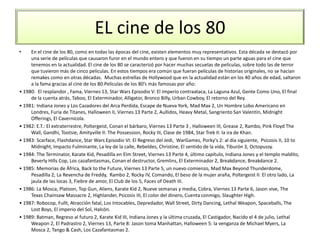 EL cine de los 80
• En el cine de los 80, como en todas las épocas del cine, existen elementos muy representativos. Esta década se destacó por
una serie de películas que causaron furor en el mundo entero y que fueron en su tiempo un parte aguas para el cine que
tenemos en la actualidad. El cine de los 80 se caracterizó por hacer muchas secuelas de películas, sobre todo las de terror
que tuvieron más de cinco películas. En estos tiempos era común que fueran películas de historias originales, no se hacían
remakes como en otras décadas. Muchas estrellas de Hollywood que en la actualidad están en los 40 años de edad, saltaron
a la fama gracias al cine de los 80.Películas de los 80’s más famosas por año:
• 1980: El resplandor , Fama, Viernes 13, Star Wars Episodio V: El Imperio contraataca, La Laguna Azul, Gente Como Uno, El final
de la cuenta atrás, Taboo, El Exterminador, Alligator, Bronco Billy, Urban Cowboy, El retorno del Rey.
• 1981: Indiana Jones y Los Cazadores del Arca Perdida, Escape de Nueva York, Mad Max 2, Un Hombre Lobo Americano en
Londres, Furia de Titanes, Halloween II, Viernes 13 Parte 2, Aullidos, Heavy Metal, Sangriento San Valentín, Midnight
Offerings, El Cavernícola.
• 1982: E.T.: El extraterrestre, Poltergeist, Conan el bárbaro, Viernes 13 Parte 3 , Halloween III, Grease 2, Rambo, Pink Floyd The
Wall, Gandhi, Tootsie, Amityville II: The Possession, Rocky III, Clase de 1984, Star Trek II: la ira de Khan.
• 1983: Scarface, Flashdance, Star Wars Episodio VI: El Regreso del Jedi, WarGames, Porky's 2: al día siguiente, Psicosis II, 10 to
Midnight, Impacto Fulminante, La ley de la calle, Rebeldes, Christine, El sentido de la vida, Tiburón 3, Octopussy.
• 1984: The Terminator, Karate Kid, Pesadilla en Elm Street, Viernes 13 Parte 4, último capítulo, Indiana Jones y el templo maldito,
Beverly Hills Cop, Los cazafantasmas, Conan el destructor, Gremlins, El Exterminador 2, Breakdance, Breakdance 2.
• 1985: Memorias de África, Back to the Future, Viernes 13 Parte 5, un nuevo comienzo, Mad Max Beyond Thunderdome,
Pesadilla 2, La Revencha de Freddy, Rambo 2, Rocky IV, Comando, El beso de la mujer araña, Poltergeist II: El otro lado, La
jaula de las locas 3, Fiebre de amor, El Club de los 5, Faces of Death III.
• 1986: La Mosca, Platoon, Top Gun, Aliens, Karate Kid 2, Nueve semanas y media, Cobra, Viernes 13 Parte 6, Jason vive, The
Texas Chainsaw Massacre 2, Highlander, Psicosis III, El color del dinero, Cuenta conmigo, Slaughter High.
• 1987: Robocop, Fullt, Atracción fatal, Los Intocables, Depredador, Wall Street, Dirty Dancing, Lethal Weapon, Spaceballs, The
Lost Boys, El imperio del Sol, Halcón.
• 1989: Batman, Regreso al futuro 2, Karate Kid III, Indiana Jones y la última cruzada, El Castigador, Nacido el 4 de julio, Lethal
Weapon 2, El Padrastro 2, Viernes 13, Parte 8: Jason toma Manhattan, Halloween 5: la venganza de Michael Myers, La
Mosca 2, Tango & Cash, Los Cazafantasmas 2.
 