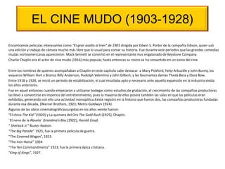 EL CINE MUDO (1903-1928)
Encontramos películas interesantes como "El gran asalto al tren” de 1903 dirigida por Edwin S. Porter de la compañía Edison, quien usó
una edición y trabajo de cámara mucho más libre que lo usual para contar su historia. Fue durante este periodos que las grandes comedias
mudas norteamericanas aparecieron. Mack Sennett se convirtió en el representante mas engalanado de Keystone Company.
Charlie Chaplin era el actor de cine mudo (1916) más popular, hasta entonces su rostro se ha convertido en un ícono del cine.
Entre los nombres de quienes acompañaban a Chaplin en este capítulo cabe destacar a Mary Pickford, Fatty Arbuckle y John Bunny, los
vaqueros William Hart y Bronco Billy Anderson, Rudolph Valentino y John Gilbert, y las fascinantes damas Theda Bara y Clara Bow.
Entre 1918 y 1928, se inició un periodo de estabilización, el cual resultaba apto y necesario ante aquella expansión en la industria vivida
los años anteriores.
Fue en aquel entonces cuando empezaron a utilizarse bodegas como estudios de grabación, el crecimiento de las compañías productoras
las llevó a convertirse en imperios del entretenimiento, pues la mayoría de ellas poseía también las salas en que las películas eran
exhibidas, generando con ello una actividad monopólica.Existe registro en la historia que fueron dos, las compañías productoras fundadas
durante esa década, (Warner Brothers, 1923; Metro-Goldwyn 1924).
Algunas de las obras cinematográficassurgidas en los años veinte fueron:
“El chico The Kid ”(1920) y La quimera del Oro The Gold Rush (1925), Chaplin.
¨El nene de la Abuela¨ Grandma's Boy (1922), Harold Lloyd.
“ Sherlock Jr.” Buster Keaton.
“The Big Parade” 1925, fue la primera película de guerra.
“The Covered Wagon”, 1923.
“The Iron Horse” 1924
“The Ten Commandments” 1923, fue la primera épica cristiana.
“King of Kings”, 1927.
 