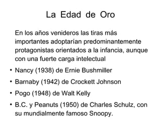 La Edad de Oro
En los años venideros las tiras más
importantes adoptarían predominantemente
protagonistas orientados a la infancia, aunque
con una fuerte carga intelectual
●
Nancy (1938) de Ernie Bushmiller
●
Barnaby (1942) de Crockett Johnson
●
Pogo (1948) de Walt Kelly
●
B.C. y Peanuts (1950) de Charles Schulz, con
su mundialmente famoso Snoopy.
 