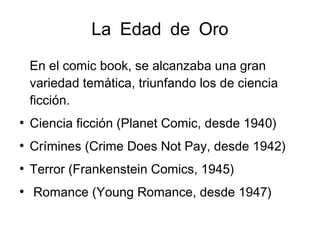 La Edad de Oro
En el comic book, se alcanzaba una gran
variedad temática, triunfando los de ciencia
ficción.
●
Ciencia ficción (Planet Comic, desde 1940)
●
Crímines (Crime Does Not Pay, desde 1942)
●
Terror (Frankenstein Comics, 1945)
●
Romance (Young Romance, desde 1947)
 