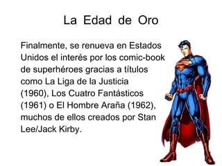 La Edad de Oro
Finalmente, se renueva en Estados
Unidos el interés por los comic-book
de superhéroes gracias a títulos
como La Liga de la Justicia
(1960), Los Cuatro Fantásticos
(1961) o El Hombre Araña (1962),
muchos de ellos creados por Stan
Lee/Jack Kirby.
 