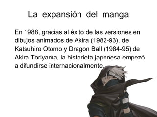 La expansión del manga
En 1988, gracias al éxito de las versiones en
dibujos animados de Akira (1982-93), de
Katsuhiro Otomo y Dragon Ball (1984-95) de
Akira Toriyama, la historieta japonesa empezó
a difundirse internacionalmente.
 