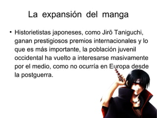 La expansión del manga
●
Historietistas japoneses, como Jirō Taniguchi,
ganan prestigiosos premios internacionales y lo
que es más importante, la población juvenil
occidental ha vuelto a interesarse masivamente
por el medio, como no ocurría en Europa desde
la postguerra.
 