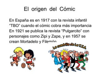 El origen del Cómic
En España es en 1917 con la revista infantil
“TBO” cuando el cómic cobra más importancia
En 1921 se publica la revista “Pulgarcito” con
personajes como Zipi y Zape, y en 1957 se
crean Mortadelo y Filemón.
 
