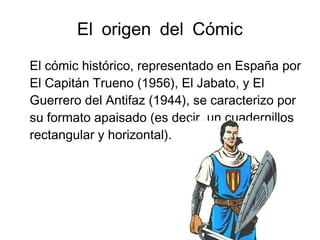 El origen del Cómic
El cómic histórico, representado en España por
El Capitán Trueno (1956), El Jabato, y El
Guerrero del Antifaz (1944), se caracterizo por
su formato apaisado (es decir, un cuadernillos
rectangular y horizontal).
 