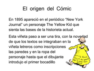 El origen del Cómic
En 1895 apareció en el periódico “New York
Journal” un personaje The Yellow Kid que
sienta las bases de la historieta actual.
Esta viñeta paso a ser una tira, con la novedad
de que los textos se integraban en la
viñeta letreros como inscripciones en
las paredes y en la ropa del
personaje hasta que el dibujante
introdujo el primer bocadillo
 