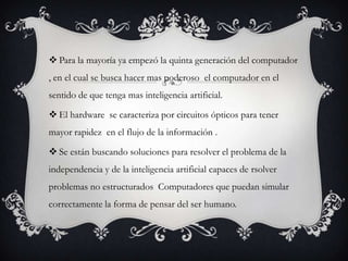  Para la mayoría ya empezó la quinta generación del computador
, en el cual se busca hacer mas poderoso el computador en el
sentido de que tenga mas inteligencia artificial.

 El hardware se caracteriza por circuitos ópticos para tener
mayor rapidez en el flujo de la información .

 Se están buscando soluciones para resolver el problema de la
independencia y de la inteligencia artificial capaces de rsolver
problemas no estructurados Computadores que puedan simular
correctamente la forma de pensar del ser humano.
 