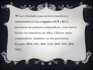 Fuero diseñados para motivos cientificos y
administrativos. Las compañías NCR y RCA
introducen las primeras computadoras ,estas fueron
hechas con transitores de silicio. Ubieron varios
computadores populares en esta generacion.
Ejemplo :IBM-1401, IBM-1620, IBM-7090, IBM-
7094.
 