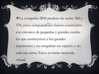La compañía IBM produce las series 360 y
370, estos computadores fueron construidos
con circuitos de pequeñas y grandes escalas
los que sustituyeron a los grandes
transistores y no ocupaban ese espacio y no
eran tan caros. Estos ya traían memoria
virtual
 