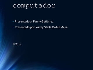 Historia del
computador
• Presentado a: Fanny Gutiérrez
• Presentado por:Yurley Stella Orduz Mejía
PFC 12
 