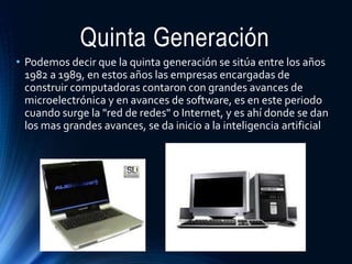 Quinta Generación
• Podemos decir que la quinta generación se sitúa entre los años
1982 a 1989, en estos años las empresas encargadas de
construir computadoras contaron con grandes avances de
microelectrónica y en avances de software, es en este periodo
cuando surge la "red de redes" o Internet, y es ahí donde se dan
los mas grandes avances, se da inicio a la inteligencia artificial
 