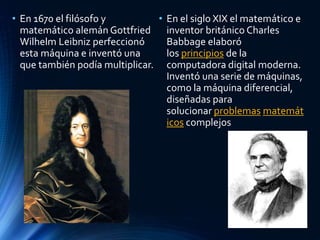 • En 1670 el filósofo y
matemático alemán Gottfried
Wilhelm Leibniz perfeccionó
esta máquina e inventó una
que también podía multiplicar.
• En el siglo XIX el matemático e
inventor británico Charles
Babbage elaboró
los principios de la
computadora digital moderna.
Inventó una serie de máquinas,
como la máquina diferencial,
diseñadas para
solucionar problemas matemát
icos complejos
 