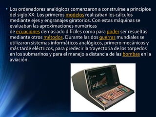 • Los ordenadores analógicos comenzaron a construirse a principios
del siglo XX. Los primeros modelos realizaban los cálculos
mediante ejes y engranajes giratorios. Con estas máquinas se
evaluaban las aproximaciones numéricas
de ecuaciones demasiado difíciles como para poder ser resueltas
mediante otros métodos. Durante las dos guerras mundiales se
utilizaron sistemas informáticos analógicos, primero mecánicos y
más tarde eléctricos, para predecir la trayectoria de los torpedos
en los submarinos y para el manejo a distancia de las bombas en la
aviación.
 