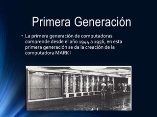 Primera Generación
• La primera generación de computadoras
comprende desde el año 1944 a 1956, en esta
primera generación se da la creación de la
computadora MARK I
 