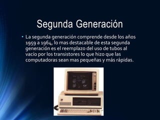 Segunda Generación
• La segunda generación comprende desde los años
1959 a 1964, lo mas destacable de esta segunda
generación es el reemplazo del uso de tubos al
vacío por los transistores lo que hizo que las
computadoras sean mas pequeñas y más rápidas.
 