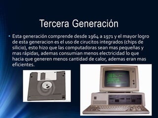 Tercera Generación
• Esta generación comprende desde 1964 a 1971 y el mayor logro
de esta generacion es el uso de cirucitos integrados (chips de
silicio), esto hizo que las computadoras sean mas pequeñas y
mas rápidas, ademas consumian menos electricidad lo que
hacia que generen menos cantidad de calor, ademas eran mas
eficientes.
 