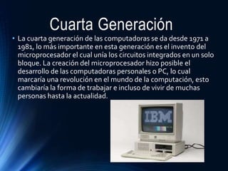 Cuarta Generación
• La cuarta generación de las computadoras se da desde 1971 a
1981, lo más importante en esta generación es el invento del
microprocesador el cual unía los circuitos integrados en un solo
bloque. La creación del microprocesador hizo posible el
desarrollo de las computadoras personales o PC, lo cual
marcaría una revolución en el mundo de la computación, esto
cambiaría la forma de trabajar e incluso de vivir de muchas
personas hasta la actualidad.
 